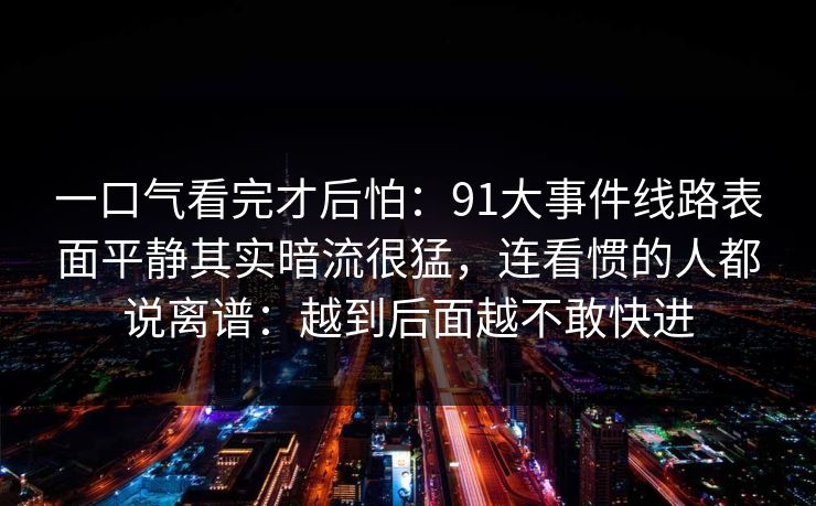一口气看完才后怕：91大事件线路表面平静其实暗流很猛，连看惯的人都说离谱：越到后面越不敢快进