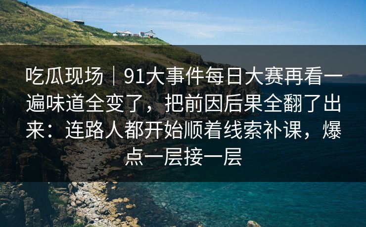 吃瓜现场｜91大事件每日大赛再看一遍味道全变了，把前因后果全翻了出来：连路人都开始顺着线索补课，爆点一层接一层