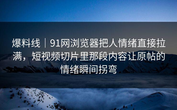 爆料线｜91网浏览器把人情绪直接拉满，短视频切片里那段内容让原帖的情绪瞬间拐弯