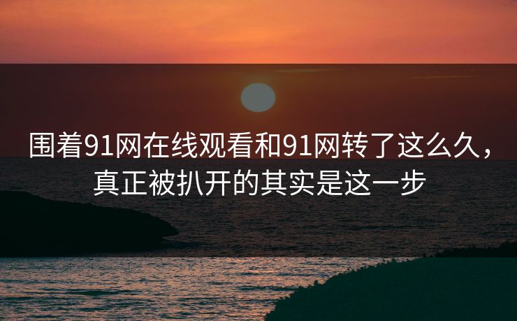 围着91网在线观看和91网转了这么久，真正被扒开的其实是这一步