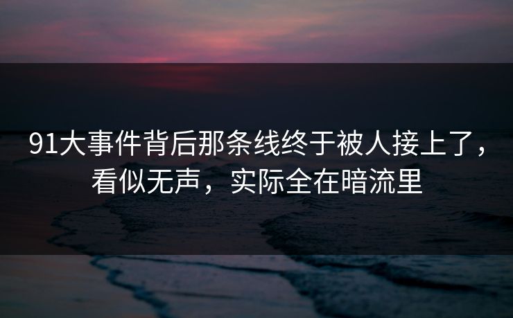 91大事件背后那条线终于被人接上了，看似无声，实际全在暗流里