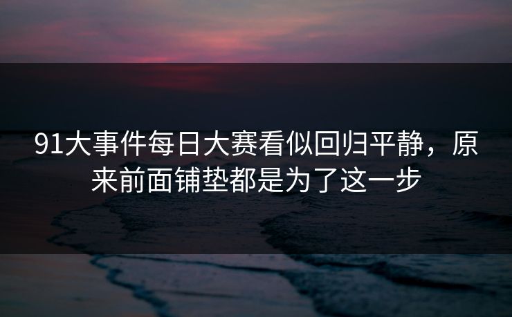91大事件每日大赛看似回归平静,原来前面铺垫都是为了这一步 91大事件每日大赛看似回归平静,原来前面铺垫都是为了这一步