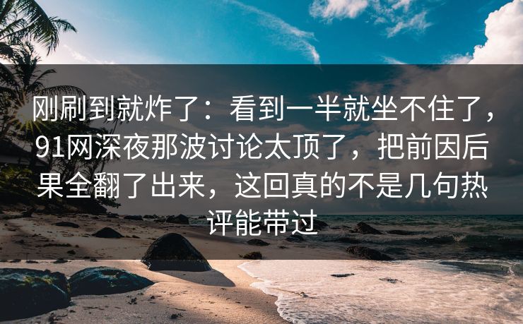 刚刷到就炸了:看到一半就坐不住了,91网深夜那波讨论太顶了,把前因后果全翻了出来,这回真的不是几句热评能带过 刚刷到就炸了:看到一半就坐不住了,91网深夜那波讨论太顶了,把前因后果全翻了出来,这回真的不是几句热评能带过