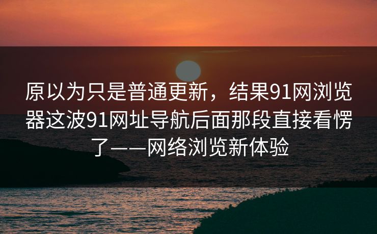 原以为只是普通更新,结果91网浏览器这波91网址导航后面那段直接看愣了——网络浏览新体验 原以为只是普通更新,结果91网浏览器这波91网址导航后面那段直接看愣了——网络浏览新体验