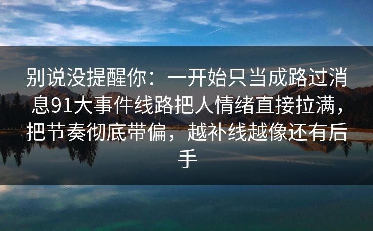 别说没提醒你：一开始只当成路过消息91大事件线路把人情绪直接拉满，把节奏彻底带偏，越补线越像还有后手