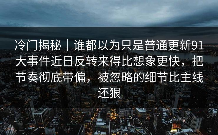 冷门揭秘｜谁都以为只是普通更新91大事件近日反转来得比想象更快，把节奏彻底带偏，被忽略的细节比主线还狠