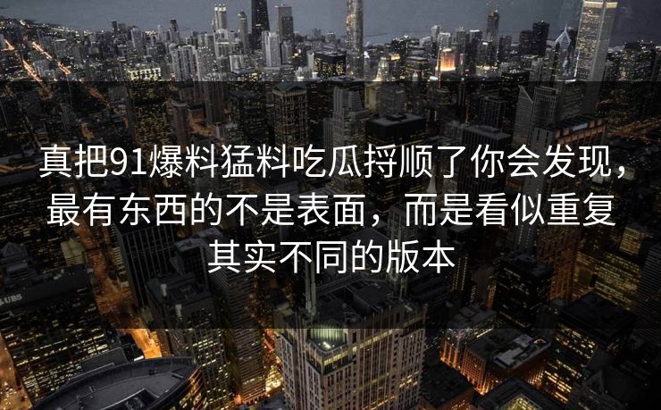 真把91爆料猛料吃瓜捋顺了你会发现，最有东西的不是表面，而是看似重复其实不同的版本