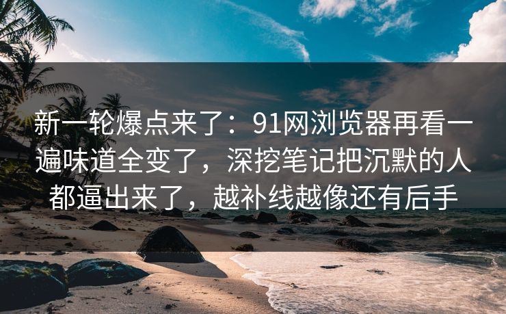 新一轮爆点来了：91网浏览器再看一遍味道全变了，深挖笔记把沉默的人都逼出来了，越补线越像还有后手