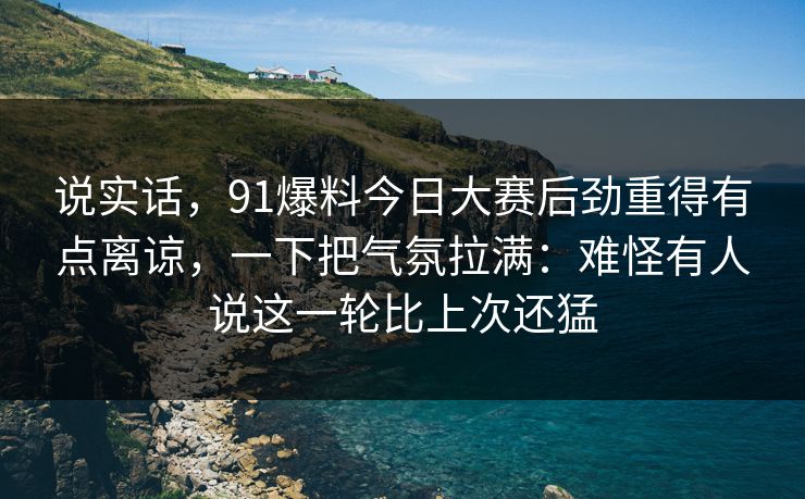 说实话，91爆料今日大赛后劲重得有点离谅，一下把气氛拉满：难怪有人说这一轮比上次还猛