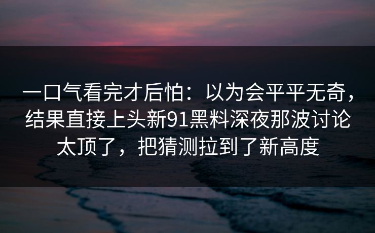 一口气看完才后怕：以为会平平无奇，结果直接上头新91黑料深夜那波讨论太顶了，把猜测拉到了新高度