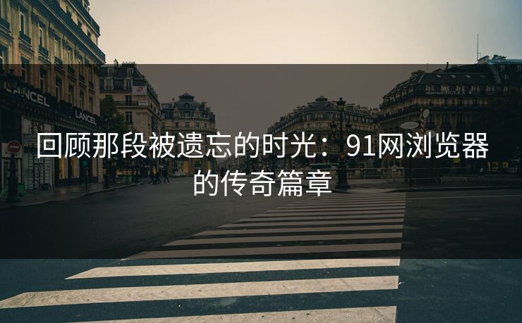 回顾那段被遗忘的时光：91网浏览器的传奇篇章