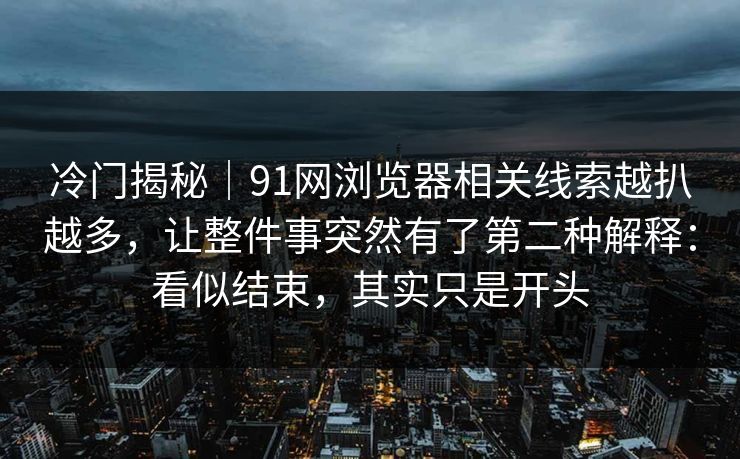 冷门揭秘｜91网浏览器相关线索越扒越多，让整件事突然有了第二种解释：看似结束，其实只是开头
