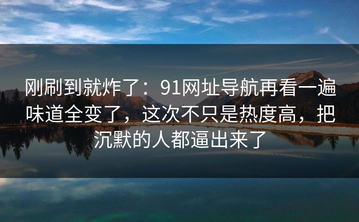 刚刷到就炸了：91网址导航再看一遍味道全变了，这次不只是热度高，把沉默的人都逼出来了