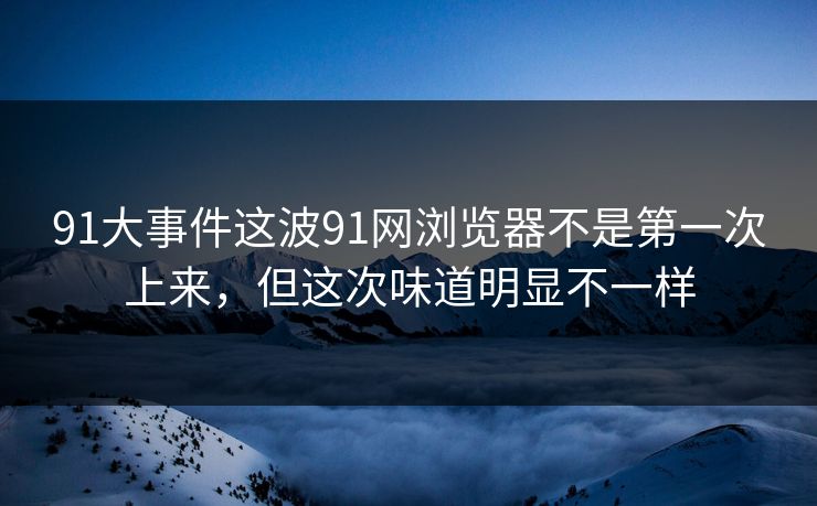 91大事件这波91网浏览器不是第一次上来，但这次味道明显不一样