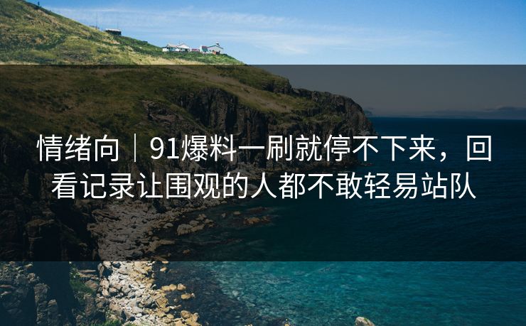 情绪向｜91爆料一刷就停不下来，回看记录让围观的人都不敢轻易站队