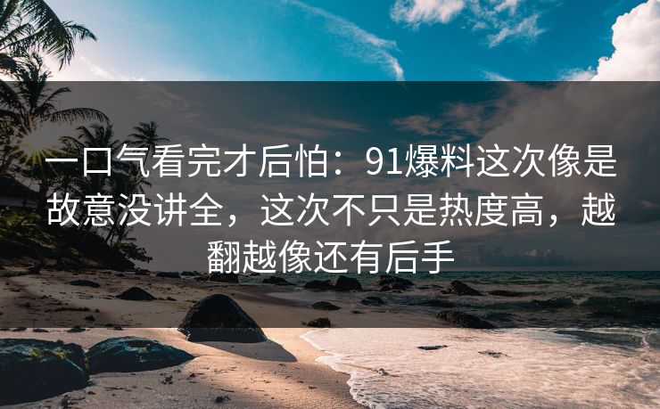 一口气看完才后怕：91爆料这次像是故意没讲全，这次不只是热度高，越翻越像还有后手