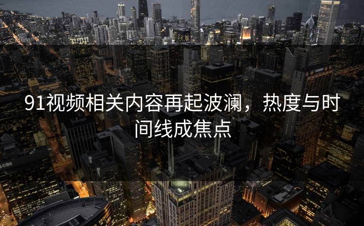 91视频相关内容再起波澜，热度与时间线成焦点