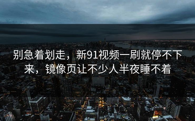 别急着划走，新91视频一刷就停不下来，镜像页让不少人半夜睡不着