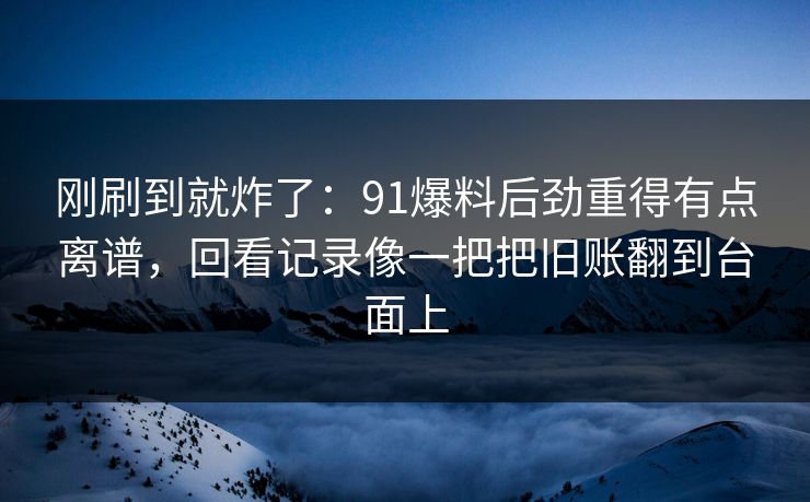 刚刷到就炸了：91爆料后劲重得有点离谱，回看记录像一把把旧账翻到台面上