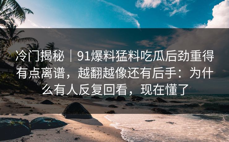 冷门揭秘｜91爆料猛料吃瓜后劲重得有点离谱，越翻越像还有后手：为什么有人反复回看，现在懂了
