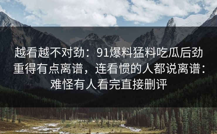 越看越不对劲：91爆料猛料吃瓜后劲重得有点离谱，连看惯的人都说离谱：难怪有人看完直接删评