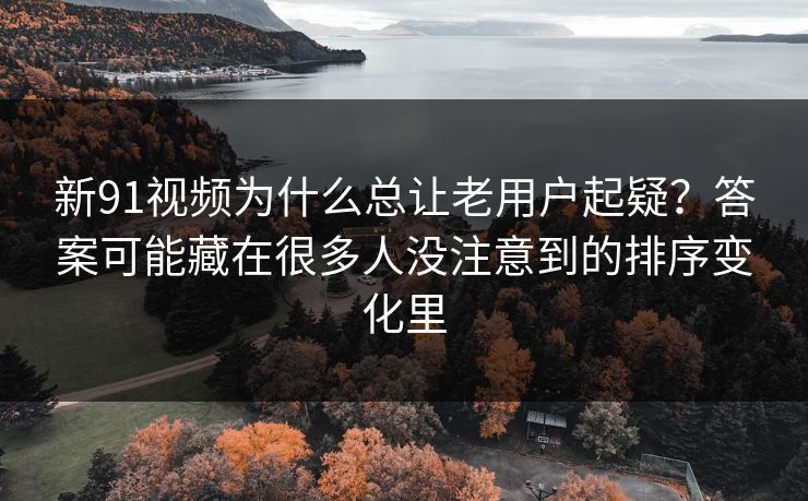 新91视频为什么总让老用户起疑？答案可能藏在很多人没注意到的排序变化里