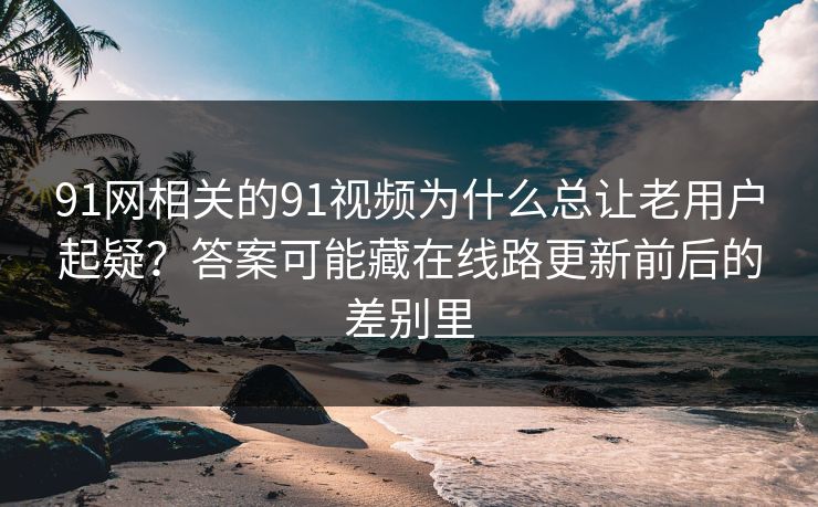 91网相关的91视频为什么总让老用户起疑？答案可能藏在线路更新前后的差别里