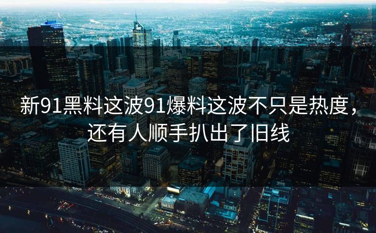 新91黑料这波91爆料这波不只是热度，还有人顺手扒出了旧线