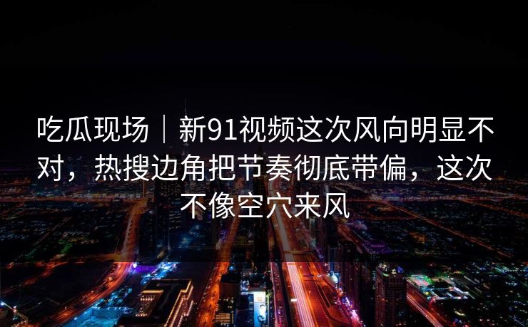 吃瓜现场｜新91视频这次风向明显不对，热搜边角把节奏彻底带偏，这次不像空穴来风