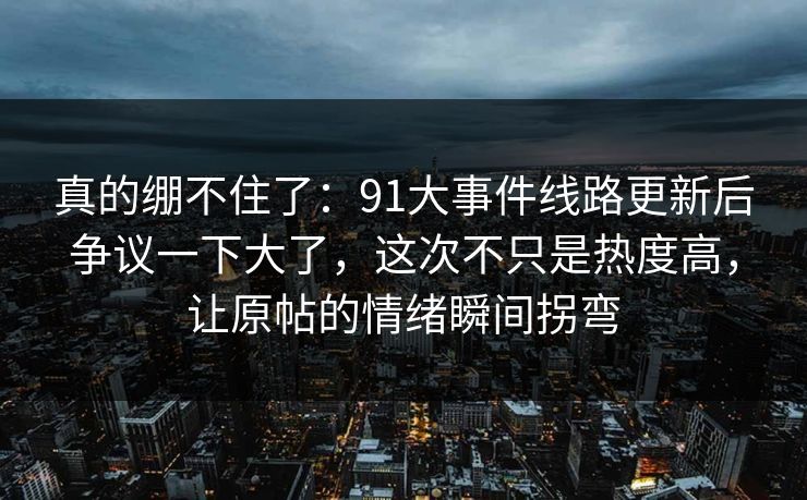 真的绷不住了：91大事件线路更新后争议一下大了，这次不只是热度高，让原帖的情绪瞬间拐弯