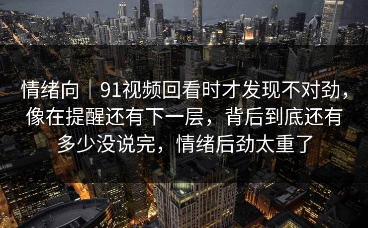 情绪向｜91视频回看时才发现不对劲，像在提醒还有下一层，背后到底还有多少没说完，情绪后劲太重了