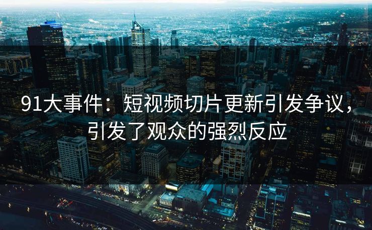 91大事件：短视频切片更新引发争议，引发了观众的强烈反应