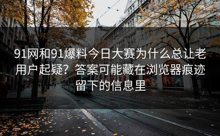 91网和91爆料今日大赛为什么总让老用户起疑？答案可能藏在浏览器痕迹留下的信息里