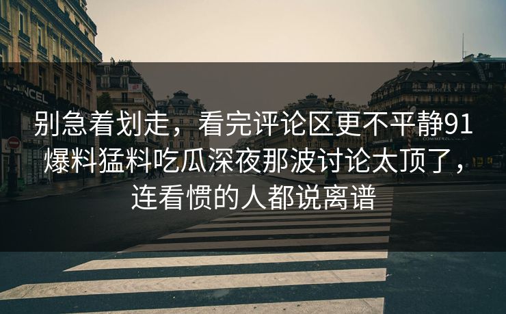 别急着划走，看完评论区更不平静91爆料猛料吃瓜深夜那波讨论太顶了，连看惯的人都说离谱