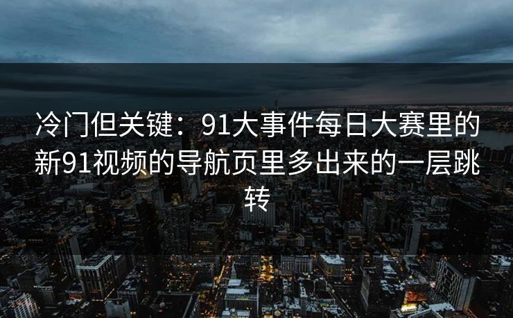 冷门但关键：91大事件每日大赛里的新91视频的导航页里多出来的一层跳转