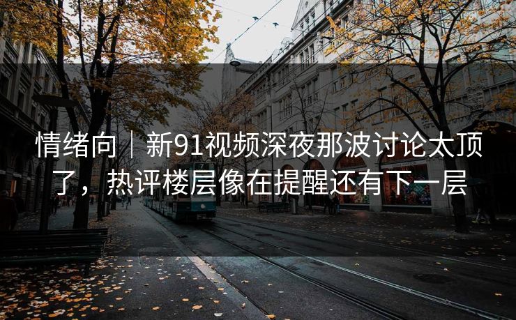 情绪向｜新91视频深夜那波讨论太顶了，热评楼层像在提醒还有下一层