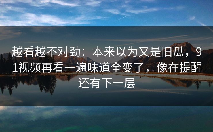 越看越不对劲：本来以为又是旧瓜，91视频再看一遍味道全变了，像在提醒还有下一层