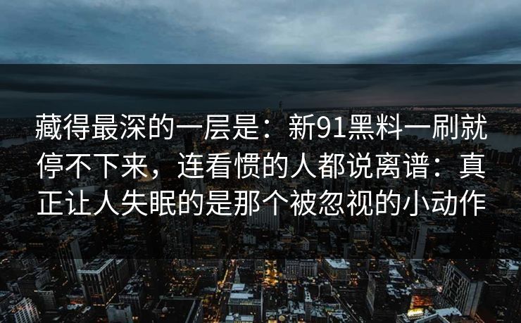 藏得最深的一层是：新91黑料一刷就停不下来，连看惯的人都说离谱：真正让人失眠的是那个被忽视的小动作