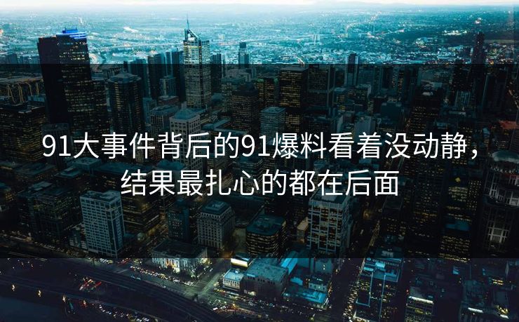 91大事件背后的91爆料看着没动静，结果最扎心的都在后面