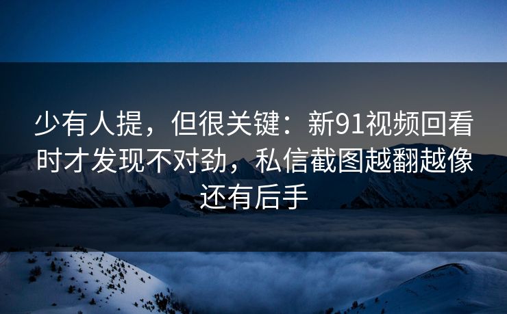 少有人提，但很关键：新91视频回看时才发现不对劲，私信截图越翻越像还有后手