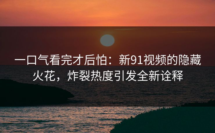 一口气看完才后怕：新91视频的隐藏火花，炸裂热度引发全新诠释