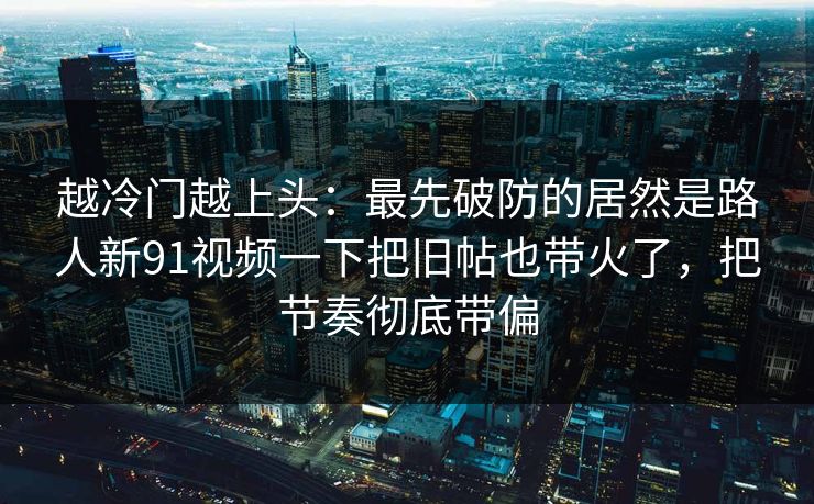 越冷门越上头：最先破防的居然是路人新91视频一下把旧帖也带火了，把节奏彻底带偏