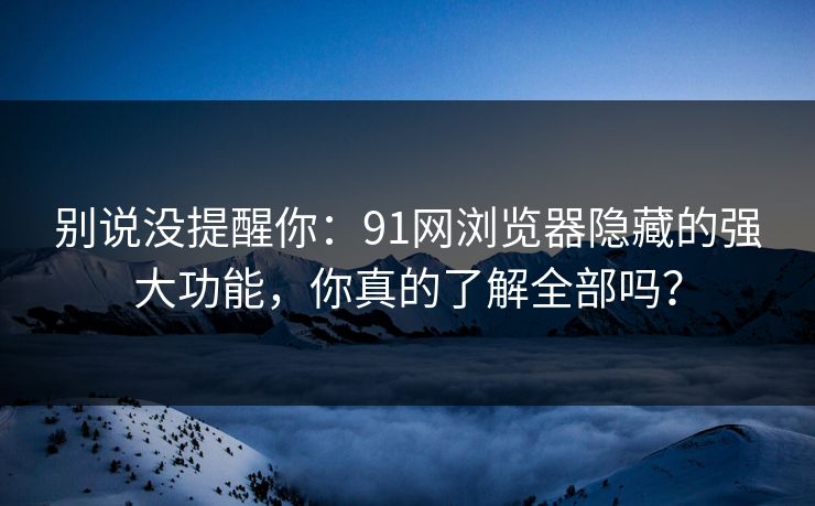 别说没提醒你：91网浏览器隐藏的强大功能，你真的了解全部吗？