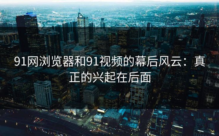 91网浏览器和91视频的幕后风云：真正的兴起在后面