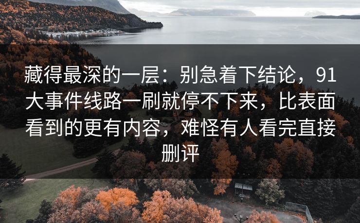 藏得最深的一层：别急着下结论，91大事件线路一刷就停不下来，比表面看到的更有内容，难怪有人看完直接删评
