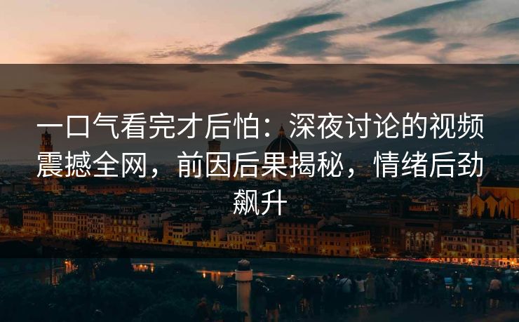 一口气看完才后怕：深夜讨论的视频震撼全网，前因后果揭秘，情绪后劲飙升