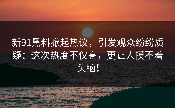 新91黑料掀起热议，引发观众纷纷质疑：这次热度不仅高，更让人摸不着头脑！