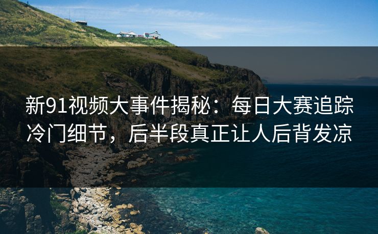 新91视频大事件揭秘：每日大赛追踪冷门细节，后半段真正让人后背发凉