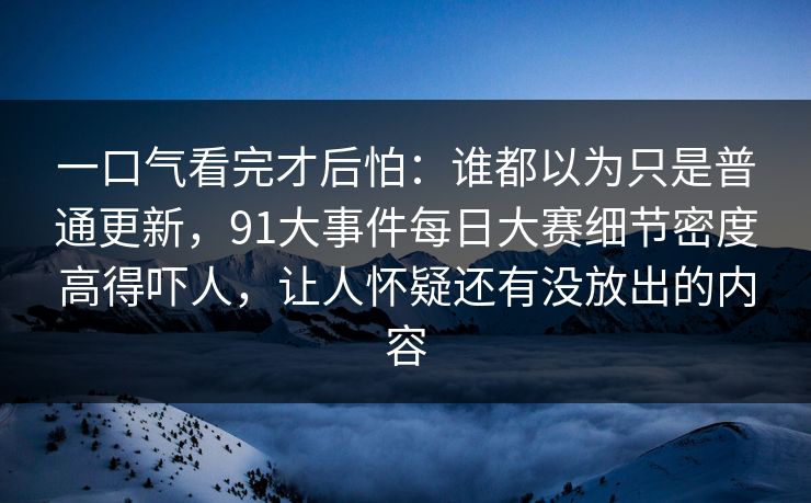 一口气看完才后怕：谁都以为只是普通更新，91大事件每日大赛细节密度高得吓人，让人怀疑还有没放出的内容