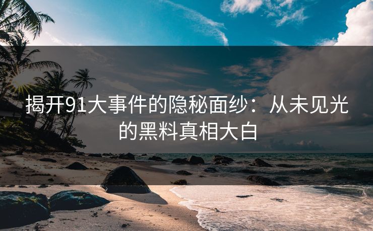 揭开91大事件的隐秘面纱：从未见光的黑料真相大白